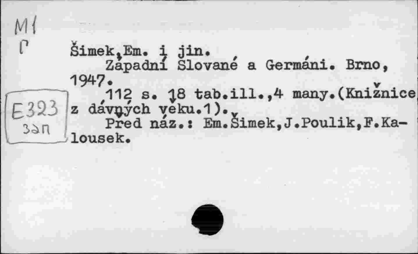 ﻿£323 z davçych veku.1)
âimek^Em. і jin. t	t
Zapadni Slovane a Germani. Brno, 1947.
.112 s. -J8 tab.ill.,4 many.(Kniznice
■ ) • у
Prednaz.: Em.Simek,J.Poulik,F.Ka-lousek.